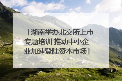 湖南举办北交所上市专题培训 推动中小企业加速登陆资本市场