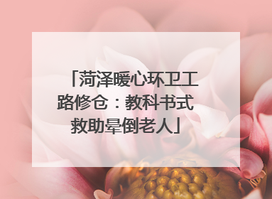 菏泽暖心环卫工路修仓：教科书式救助晕倒老人