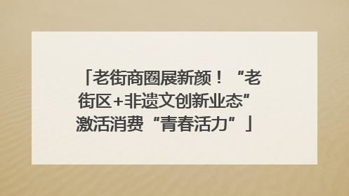 老街商圈展新颜！“老街区+非遗文创新业态”激活消费“青春活力”