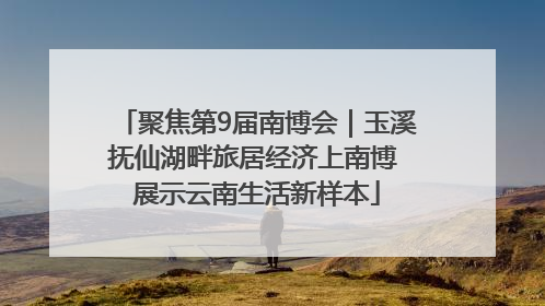 聚焦第9届南博会｜玉溪抚仙湖畔旅居经济上南博 展示云南生活新样本