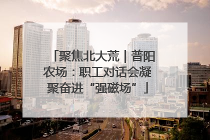 聚焦北大荒｜普阳农场：职工对话会凝聚奋进“强磁场”