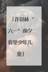 许昆林“六一”前夕看望少年儿童