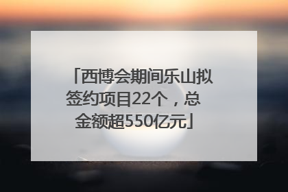 西博会期间乐山拟签约项目22个，总金额超550亿元