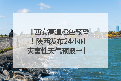 西安高温橙色预警！陕西发布24小时灾害性天气预报→