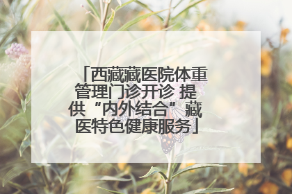 西藏藏医院体重管理门诊开诊 提供“内外结合”藏医特色健康服务