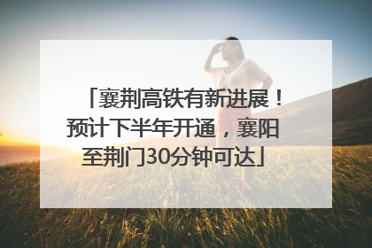 襄荆高铁有新进展！预计下半年开通，襄阳至荆门30分钟可达