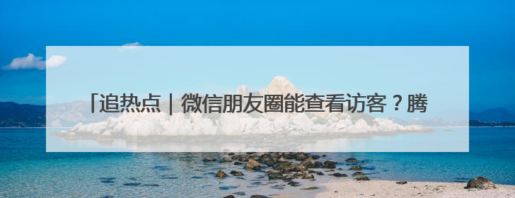 追热点｜微信朋友圈能查看访客？腾讯回应！网友：又是虚惊一场……