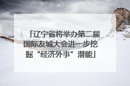 辽宁省将举办第二届国际友城大会进一步挖掘“经济外事”潜能