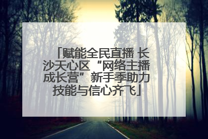 赋能全民直播 长沙天心区“网络主播成长营”新手季助力技能与信心齐飞