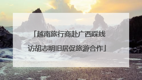 越南旅行商赴广西踩线 访胡志明旧居促旅游合作