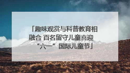 趣味观赏与科普教育相融合 百名留守儿童喜迎“六一”国际儿童节