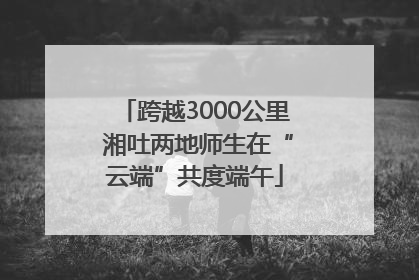 跨越3000公里 湘吐两地师生在“云端”共度端午