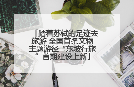踏着苏轼的足迹去旅游 全国首条文物主题游径“东坡行旅”首期建设上新