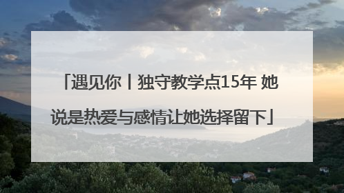 遇见你丨独守教学点15年 她说是热爱与感情让她选择留下