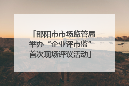 邵阳市市场监管局举办“企业评市监”首次现场评议活动