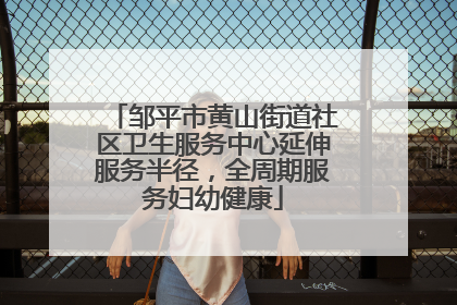 邹平市黄山街道社区卫生服务中心延伸服务半径，全周期服务妇幼健康