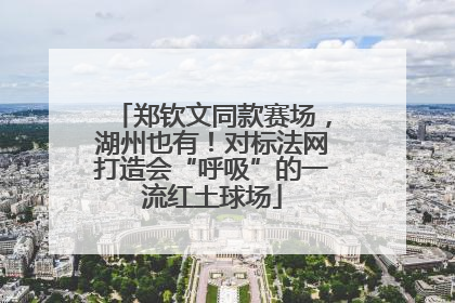郑钦文同款赛场，湖州也有！对标法网打造会“呼吸”的一流红土球场