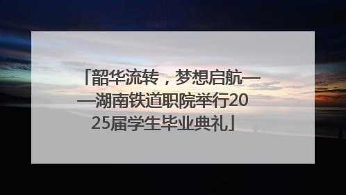 韶华流转，梦想启航——湖南铁道职院举行2025届学生毕业典礼