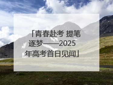 青春赴考 提笔逐梦——2025年高考首日见闻