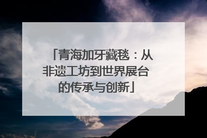 青海加牙藏毯：从非遗工坊到世界展台的传承与创新