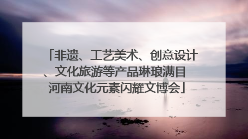 非遗、工艺美术、创意设计、文化旅游等产品琳琅满目 河南文化元素闪耀文博会