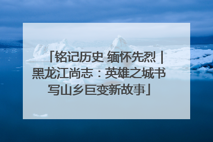 铭记历史 缅怀先烈｜黑龙江尚志：英雄之城书写山乡巨变新故事