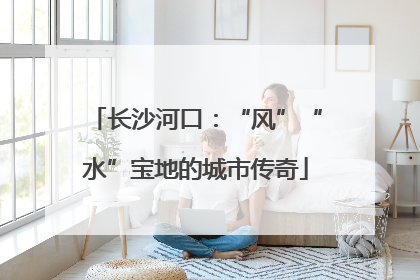 长沙河口：“风”“水”宝地的城市传奇