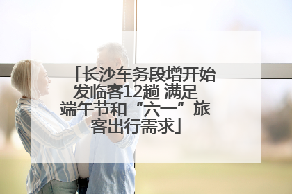 长沙车务段增开始发临客12趟 满足端午节和“六一”旅客出行需求
