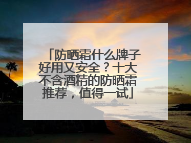 防晒霜什么牌子好用又安全？十大不含酒精的防晒霜推荐，值得一试