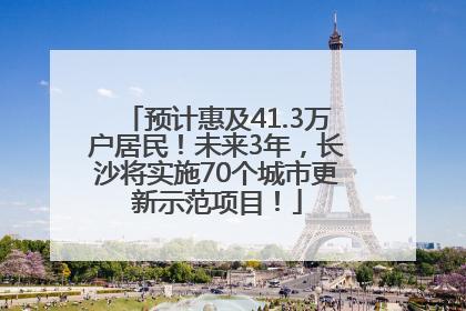 预计惠及41.3万户居民！未来3年，长沙将实施70个城市更新示范项目！