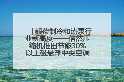 颠覆制冷和热泵行业新高度——信然压缩机推出节能30%以上磁悬浮中央空调和磁悬浮热泵