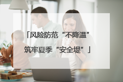 风险防范“不降温” 筑牢夏季“安全堤”
