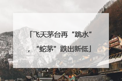 飞天茅台再“跳水”，“蛇茅”跌出新低
