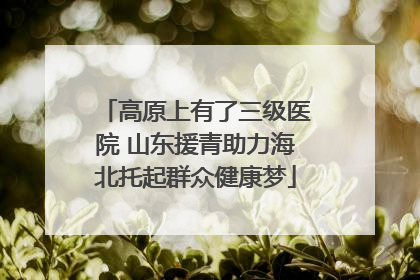 高原上有了三级医院 山东援青助力海北托起群众健康梦