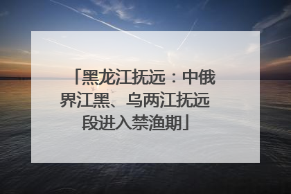 黑龙江抚远：中俄界江黑、乌两江抚远段进入禁渔期