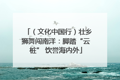 （文化中国行）壮乡狮舞闯南洋：脚踏“云桩” 饮誉海内外