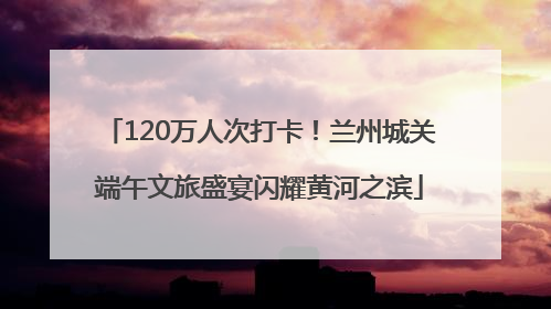 120万人次打卡！兰州城关端午文旅盛宴闪耀黄河之滨