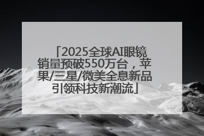 2025全球AI眼镜销量预破550万台，苹果/三星/微美全息新品引领科技新潮流