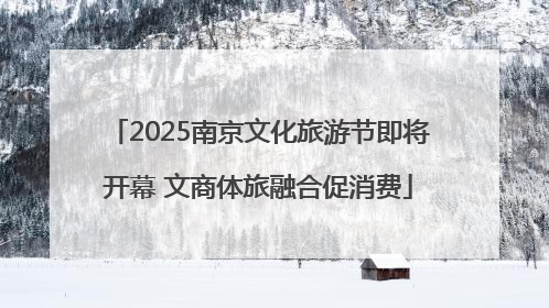 2025南京文化旅游节即将开幕 文商体旅融合促消费