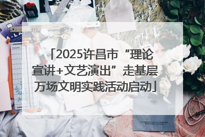 2025许昌市“理论宣讲+文艺演出”走基层万场文明实践活动启动