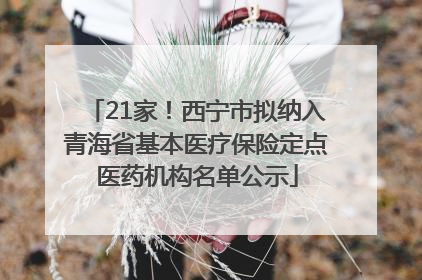 21家！西宁市拟纳入青海省基本医疗保险定点医药机构名单公示