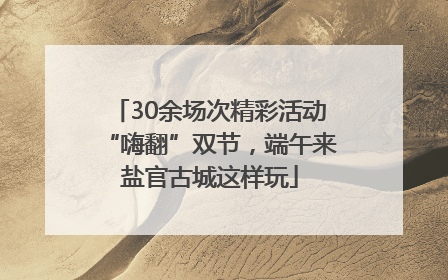 30余场次精彩活动“嗨翻”双节，端午来盐官古城这样玩
